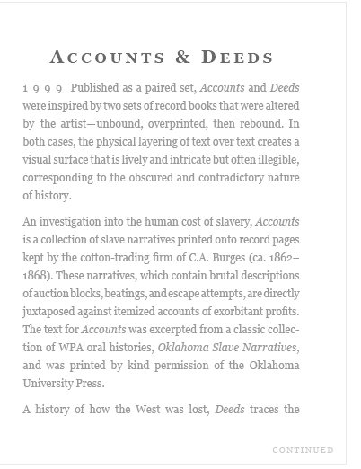 (1999)  Published as a paired set, Accounts and Deeds were inspired by two sets of record books that were altered by the artist -- unbound, overprinted, then rebound.  In both cases, the physical layering of text creates a visual surface that is lively and intricate but often illegible, corresponding to the obscured and contradictory nature of history...