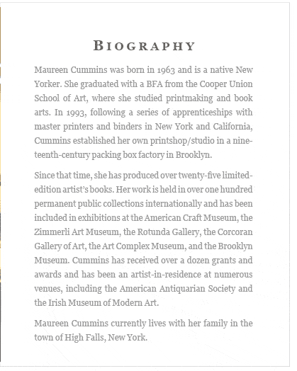 BIOGRAPHY  -  Maureen Cummins was born in 1963 and is a native New Yorker. She graduated with a BFA from the Cooper Union School of Art, where she studied printmaking and book arts. In 1993, following a series of apprenticeships with master printers and binders in New York and California, Cummins established her own printshop/studio in a nine­teenth-century packing box factory in Brooklyn.   Since that time, she has produced over twenty-five limited-edition artist’s books. Her work is held in over one hundred permanent public collections internationally and has been included in exhibitions at the American Craft Museum, the Zimmerli Art Museum, the Rotunda Gallery, the Corcoran Gallery of Art, the Art Complex Museum, and the Brooklyn Museum. Cummins has received over a dozen grants and awards and has been an artist-in-residence at numerous venues, including the American Antiquarian Society and the Irish Museum of Modern Art.