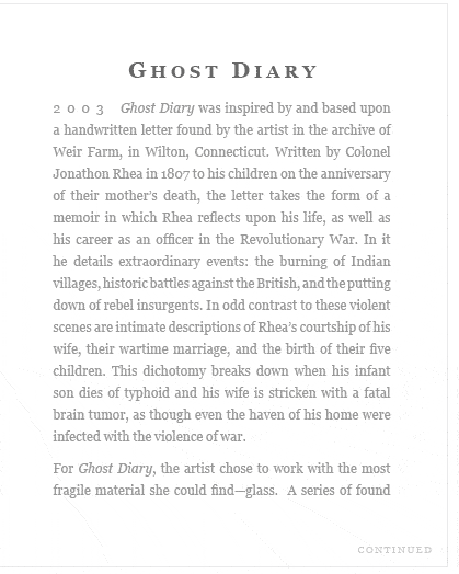 Ghost Diary (2003) Ghost Diary was inspired by and based upon a handwritten letter found by the artist in the archive of Weir Farm, in Wilton, Connecticut. Written by Colonel Jonathon Rhea in 1807 to his children on the anniversary of their mother’s death, the letter takes the form of a memoir in which Rhea reflects upon his life, as well as his career as an officer in the Revolutionary War. In it he details extraordinary events: the burning of Indian villages, historic battles against the British, and the putting down of rebel insurgents. In odd contrast to these violent scenes are intimate descriptions of Rhea’s courtship of his wife, their wartime marriage, and the birth of their five children. This dichotomy breaks down when his infant son dies of typhoid and his wife is stricken with a fatal brain tumor, as though even the haven of his home were infected with the violence of war.   