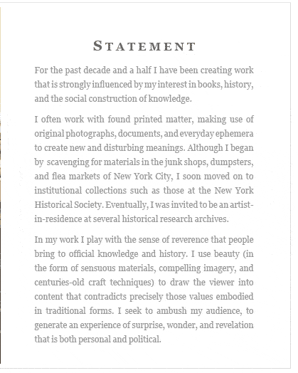 STATEMENT from the artist -- For the past decade and a half I have been creating work that is strongly influenced by interest in books, history, and the social construction of knowledge. I often work with found printed matter, making use of original photographs, documents, and everyday ephemera to create new and disturbing meanings. Although I began by  scavenging for materials in the junk shops, dumpsters, and flea markets of New York City, I soon moved on to institutional collections such as those at the New York Historical Society. Eventually, I was invited to be an artist-in-residence at several historical research archives...