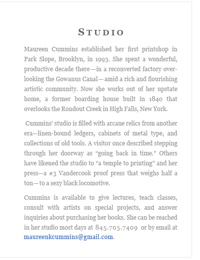 Maureen Cummins established her first printshop in Park Slope, Brooklyn, in 1993. She spent a wonderful, productive decade there—-in a reconverted factory over­looking the Gowanus Canal-—amid a rich and flourishing artistic community. Now she works out of her upstate home, a former boarding house built in 1840 that overlooks the Rondout Creek in High Falls, New York. Cummins’ studio is filled with arcane relics from another era—linen-bound ledgers, cabinets of metal type, and collections of old tools. A visitor once described stepping through her doorway as "going back in time." Others have likened the studio to "a temple to printing" and her press-—a #3 Vandercook proof press that weighs half a ton-—to a sexy black locomotive. ...